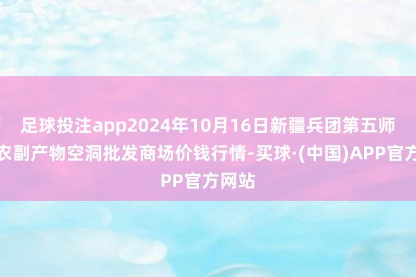 足球投注app2024年10月16日新疆兵团第五师三和农副产物空洞批发商场价钱行情-买球·(中国)APP官方网站