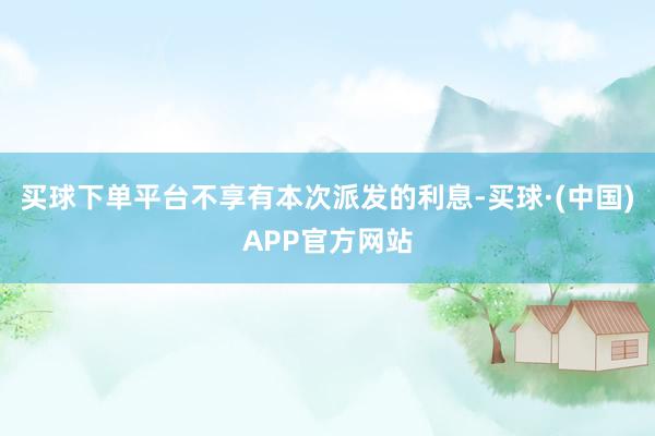 买球下单平台不享有本次派发的利息-买球·(中国)APP官方网站
