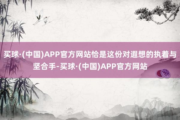 买球·(中国)APP官方网站恰是这份对遐想的执着与坚合手-买球·(中国)APP官方网站