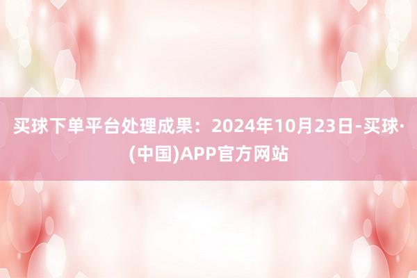 买球下单平台处理成果：2024年10月23日-买球·(中国)APP官方网站