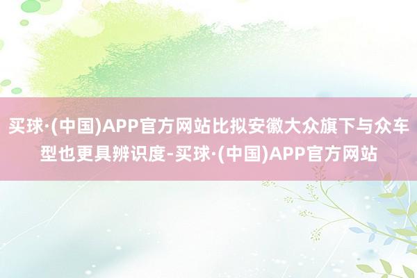 买球·(中国)APP官方网站比拟安徽大众旗下与众车型也更具辨识度-买球·(中国)APP官方网站