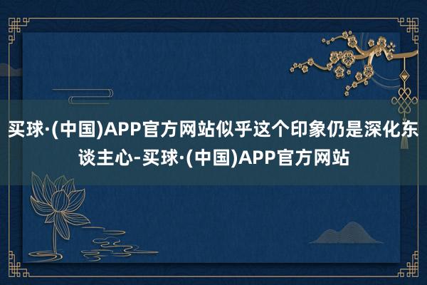 买球·(中国)APP官方网站似乎这个印象仍是深化东谈主心-买球·(中国)APP官方网站