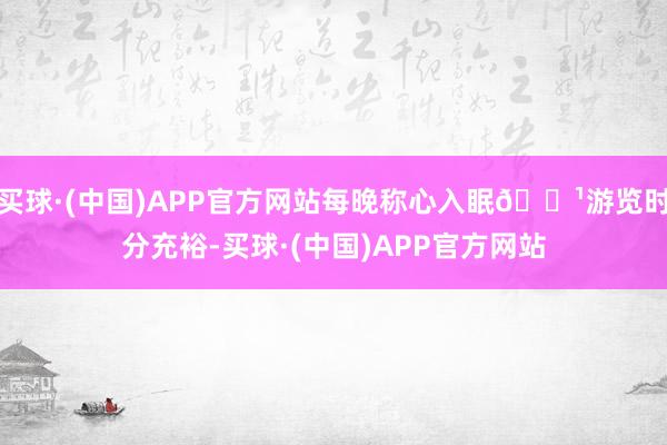 买球·(中国)APP官方网站每晚称心入眠🌹游览时分充裕-买球·(中国)APP官方网站