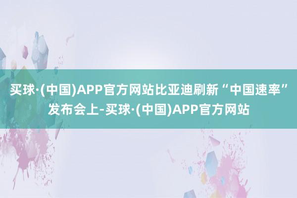 买球·(中国)APP官方网站比亚迪刷新“中国速率”发布会上-买球·(中国)APP官方网站