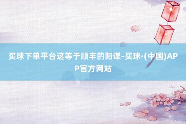 买球下单平台　　这等于顺丰的阳谋-买球·(中国)APP官方网站