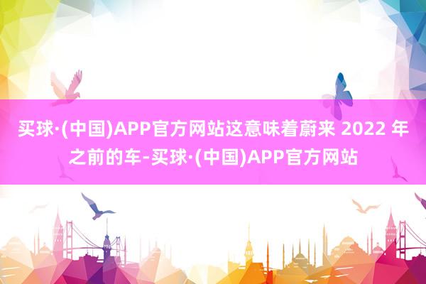 买球·(中国)APP官方网站这意味着蔚来 2022 年之前的车-买球·(中国)APP官方网站