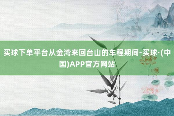 买球下单平台从金湾来回台山的车程期间-买球·(中国)APP官方网站