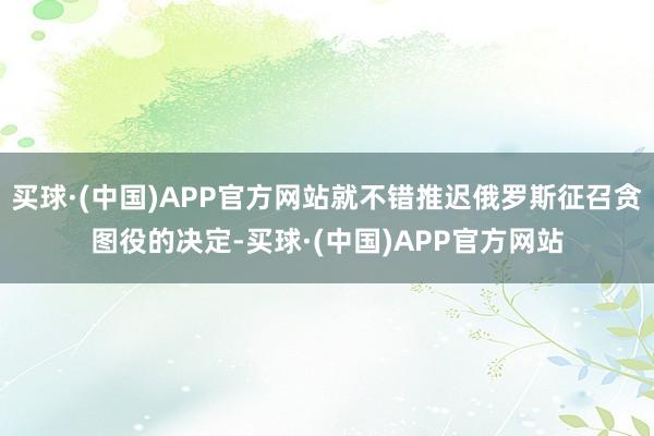 买球·(中国)APP官方网站就不错推迟俄罗斯征召贪图役的决定-买球·(中国)APP官方网站