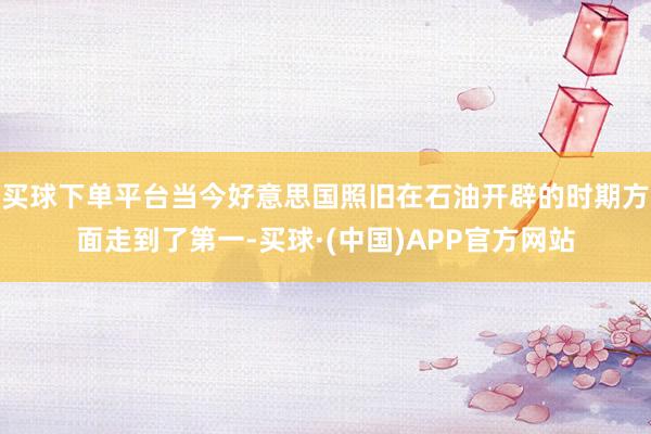 买球下单平台当今好意思国照旧在石油开辟的时期方面走到了第一-买球·(中国)APP官方网站