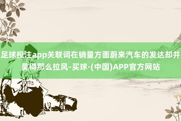 足球投注app关联词在销量方面蔚来汽车的发达却并莫得那么拉风-买球·(中国)APP官方网站
