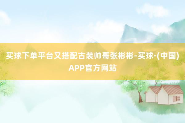 买球下单平台又搭配古装帅哥张彬彬-买球·(中国)APP官方网站