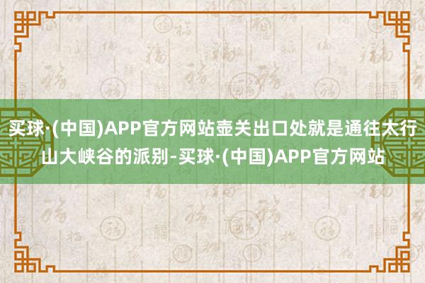 买球·(中国)APP官方网站壶关出口处就是通往太行山大峡谷的派别-买球·(中国)APP官方网站