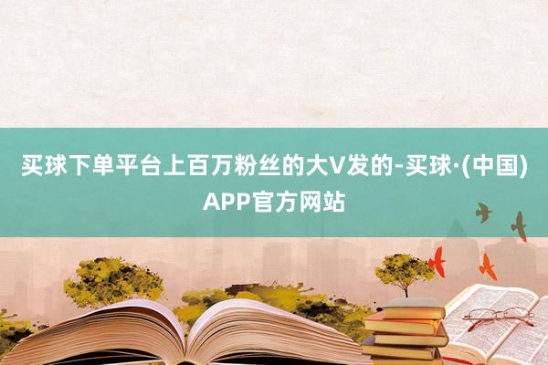 买球下单平台上百万粉丝的大V发的-买球·(中国)APP官方网站