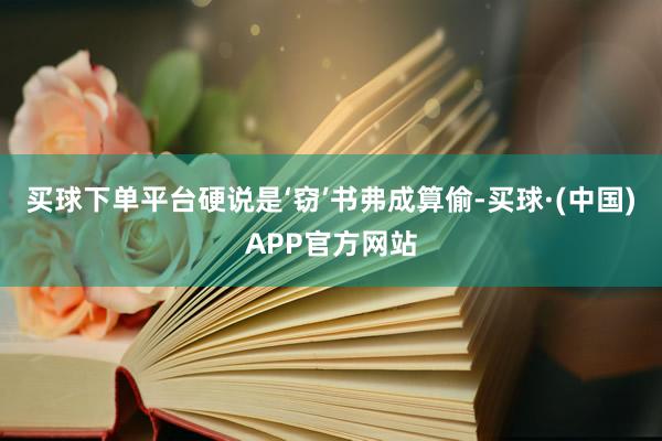 买球下单平台硬说是‘窃’书弗成算偷-买球·(中国)APP官方网站