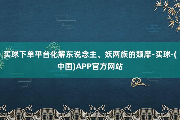 买球下单平台化解东说念主、妖两族的颓靡-买球·(中国)APP官方网站