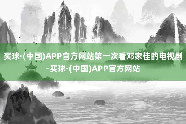 买球·(中国)APP官方网站第一次看邓家佳的电视剧-买球·(中国)APP官方网站