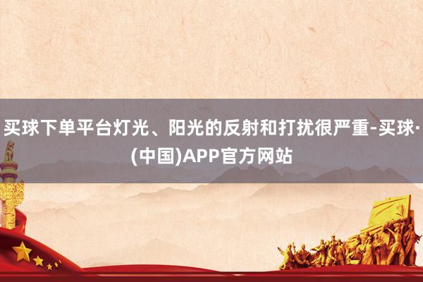 买球下单平台灯光、阳光的反射和打扰很严重-买球·(中国)APP官方网站