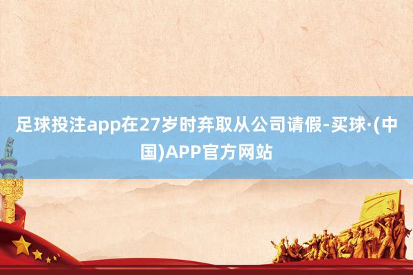 足球投注app在27岁时弃取从公司请假-买球·(中国)APP官方网站