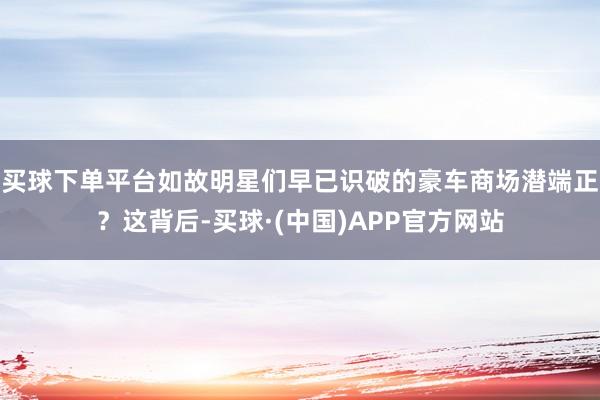 买球下单平台如故明星们早已识破的豪车商场潜端正？这背后-买球·(中国)APP官方网站