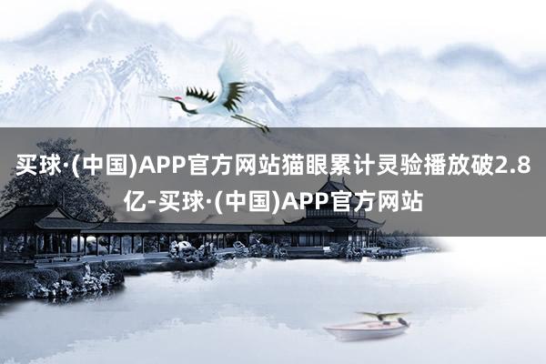 买球·(中国)APP官方网站猫眼累计灵验播放破2.8亿-买球·(中国)APP官方网站