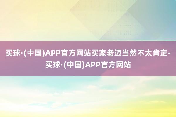 买球·(中国)APP官方网站买家老迈当然不太肯定-买球·(中国)APP官方网站