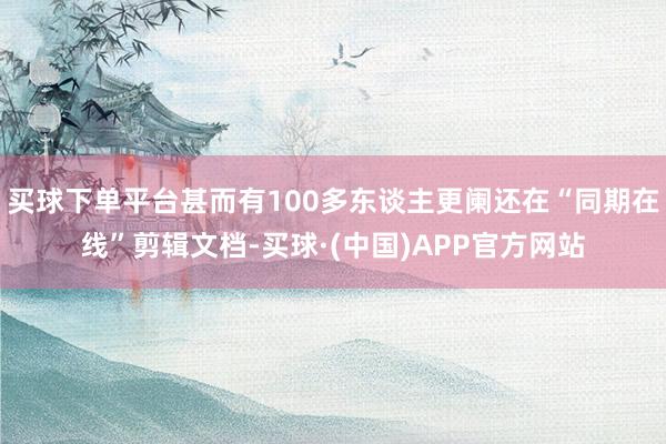 买球下单平台甚而有100多东谈主更阑还在“同期在线”剪辑文档-买球·(中国)APP官方网站