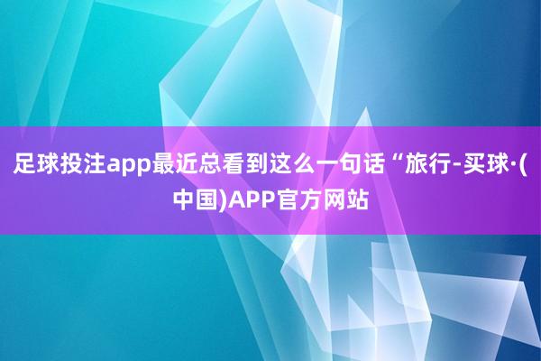 足球投注app最近总看到这么一句话“旅行-买球·(中国)APP官方网站