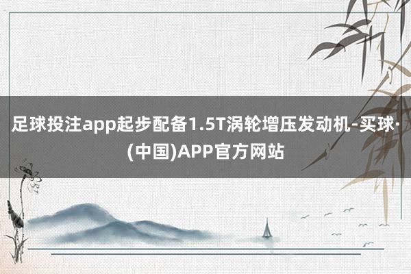 足球投注app起步配备1.5T涡轮增压发动机-买球·(中国)APP官方网站