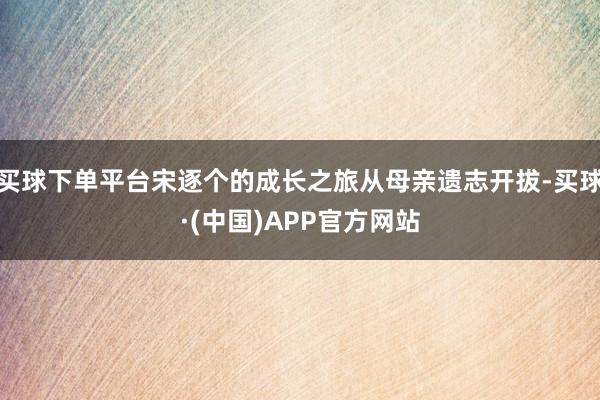 买球下单平台宋逐个的成长之旅从母亲遗志开拔-买球·(中国)APP官方网站