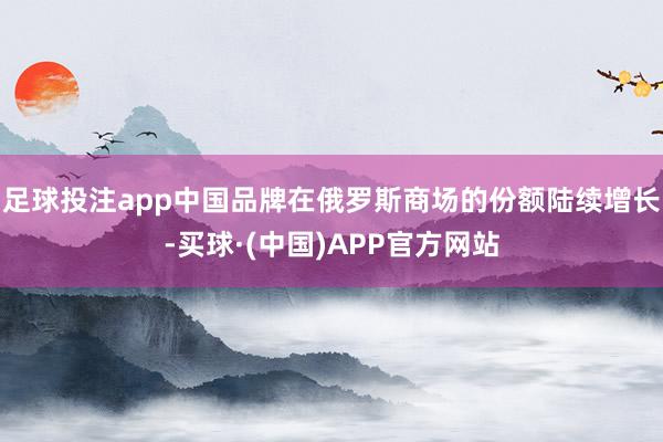 足球投注app中国品牌在俄罗斯商场的份额陆续增长-买球·(中国)APP官方网站