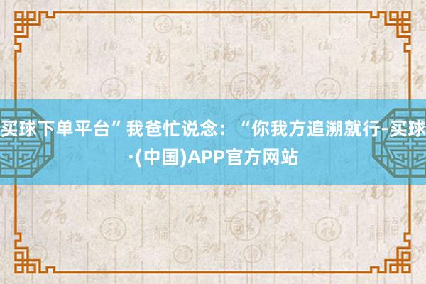 买球下单平台”我爸忙说念：“你我方追溯就行-买球·(中国)APP官方网站