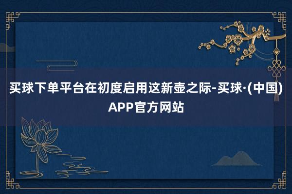 买球下单平台在初度启用这新壶之际-买球·(中国)APP官方网站