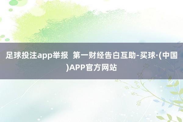 足球投注app举报  第一财经告白互助-买球·(中国)APP官方网站