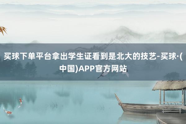 买球下单平台拿出学生证看到是北大的技艺-买球·(中国)APP官方网站