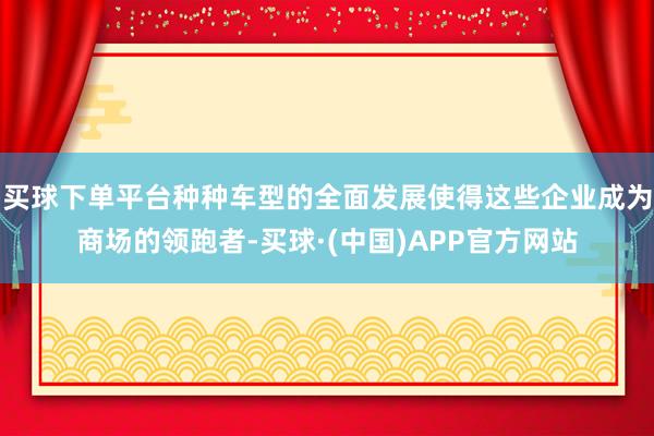 买球下单平台种种车型的全面发展使得这些企业成为商场的领跑者-买球·(中国)APP官方网站