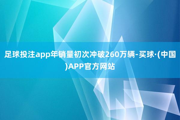 足球投注app年销量初次冲破260万辆-买球·(中国)APP官方网站