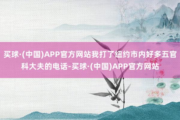 买球·(中国)APP官方网站我打了纽约市内好多五官科大夫的电话-买球·(中国)APP官方网站