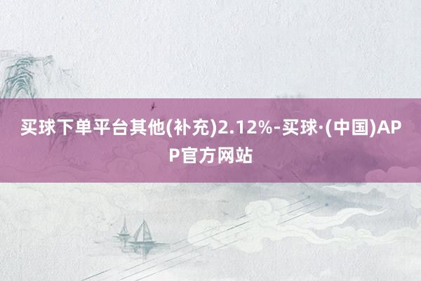 买球下单平台其他(补充)2.12%-买球·(中国)APP官方网站