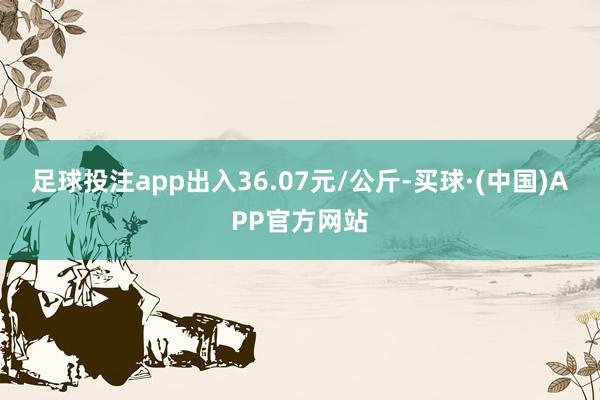 足球投注app出入36.07元/公斤-买球·(中国)APP官方网站
