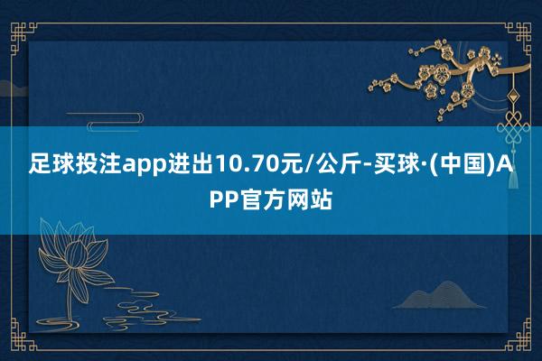 足球投注app进出10.70元/公斤-买球·(中国)APP官方网站