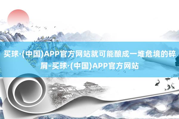 买球·(中国)APP官方网站就可能酿成一堆危境的碎屑-买球·(中国)APP官方网站
