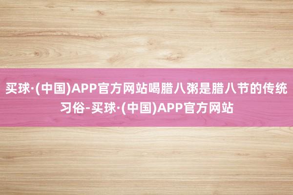 买球·(中国)APP官方网站喝腊八粥是腊八节的传统习俗-买球·(中国)APP官方网站