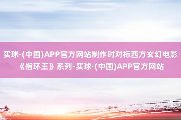 买球·(中国)APP官方网站制作时对标西方玄幻电影《指环王》系列-买球·(中国)APP官方网站