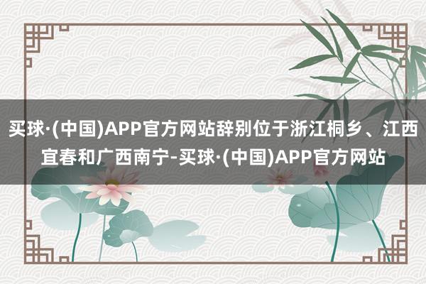 买球·(中国)APP官方网站辞别位于浙江桐乡、江西宜春和广西南宁-买球·(中国)APP官方网站