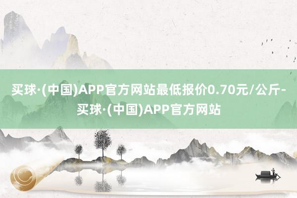 买球·(中国)APP官方网站最低报价0.70元/公斤-买球·(中国)APP官方网站