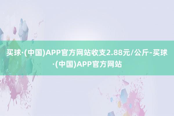 买球·(中国)APP官方网站收支2.88元/公斤-买球·(中国)APP官方网站