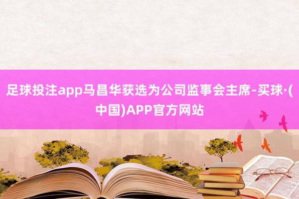 足球投注app马昌华获选为公司监事会主席-买球·(中国)APP官方网站