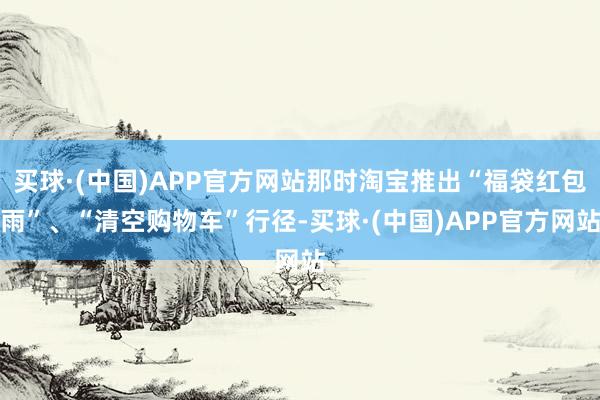 买球·(中国)APP官方网站那时淘宝推出“福袋红包雨”、“清空购物车”行径-买球·(中国)APP官方网站