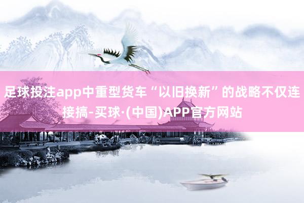 足球投注app中重型货车“以旧换新”的战略不仅连接搞-买球·(中国)APP官方网站
