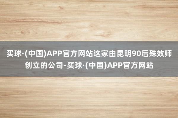买球·(中国)APP官方网站这家由昆明90后殊效师创立的公司-买球·(中国)APP官方网站
